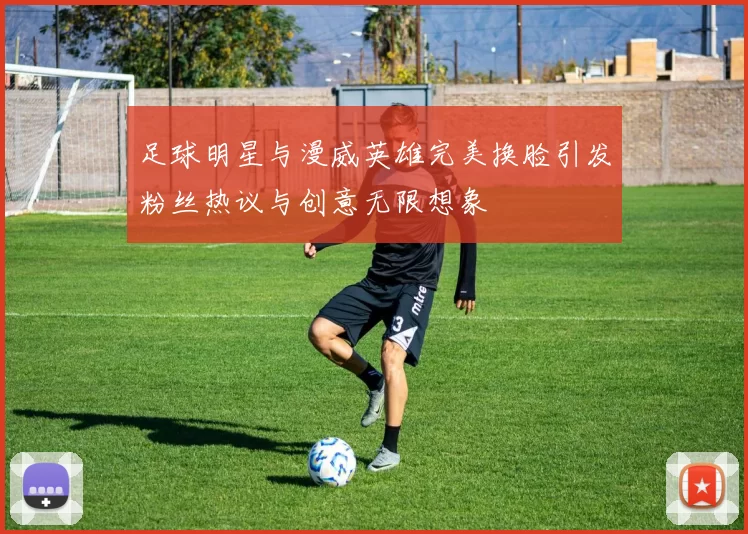 足球明星与漫威英雄完美换脸引发粉丝热议与创意无限想象