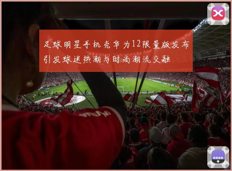 足球明星手机壳华为12限量版发布引发球迷热潮与时尚潮流交融