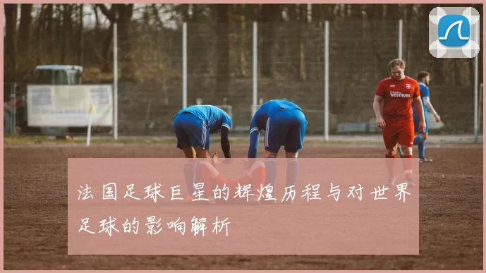法国足球巨星的辉煌历程与对世界足球的影响解析