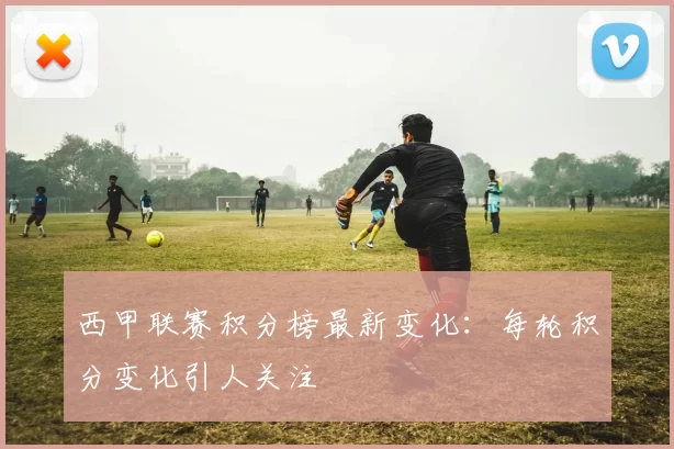 西甲联赛积分榜最新变化：每轮积分变化引人关注