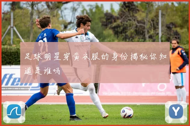足球明星穿黄衣服的身份揭秘你知道是谁吗