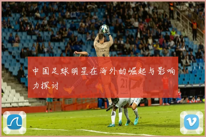 中国足球明星在海外的崛起与影响力探讨