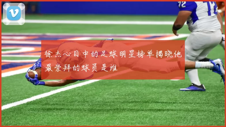 徐杰心目中的足球明星榜单揭晓他最崇拜的球员是谁