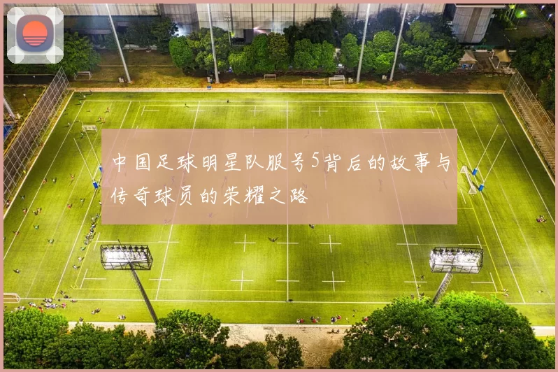 中国足球明星队服号5背后的故事与传奇球员的荣耀之路