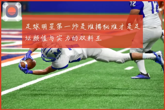 足球明星第一帅是谁揭秘谁才是足坛颜值与实力的双料王