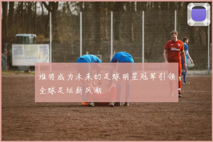 谁将成为未来的足球明星冠军引领全球足坛新风潮