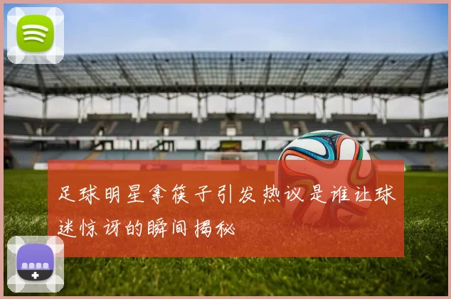 足球明星拿筷子引发热议是谁让球迷惊讶的瞬间揭秘