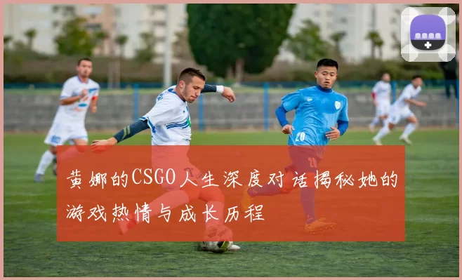 黄娜的CSGO人生深度对话揭秘她的游戏热情与成长历程