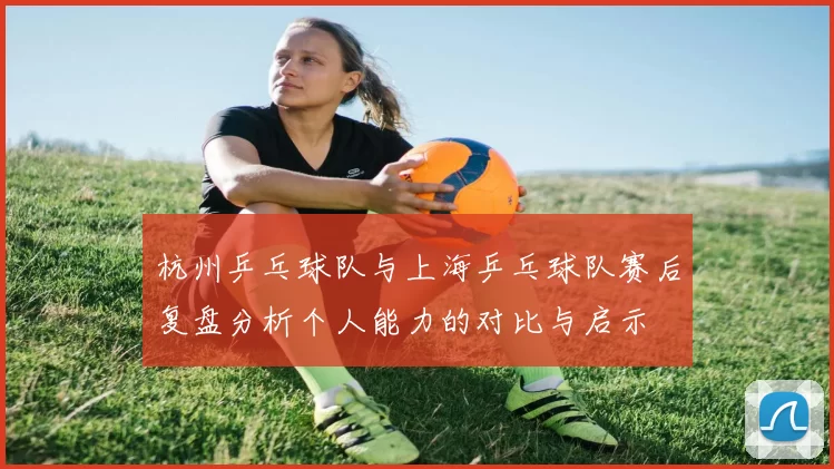 杭州乒乓球队与上海乒乓球队赛后复盘分析个人能力的对比与启示