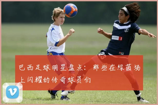 巴西足球明星盘点：那些在绿茵场上闪耀的传奇球员们