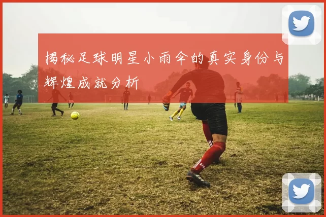揭秘足球明星小雨伞的真实身份与辉煌成就分析
