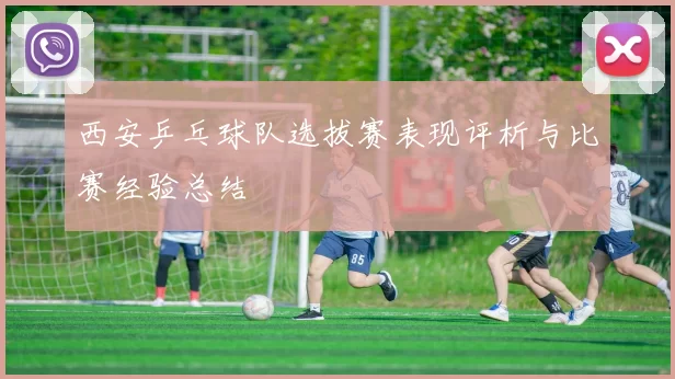 西安乒乓球队选拔赛表现评析与比赛经验总结