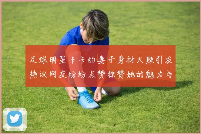 足球明星卡卡的妻子身材火辣引发热议网友纷纷点赞称赞她的魅力与自信