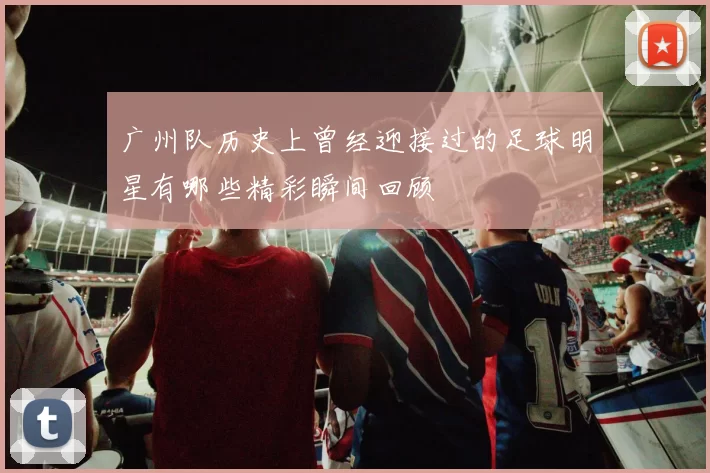 广州队历史上曾经迎接过的足球明星有哪些精彩瞬间回顾