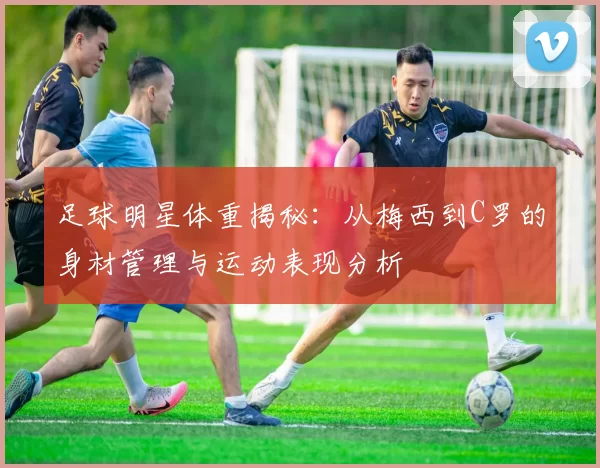 足球明星体重揭秘：从梅西到C罗的身材管理与运动表现分析