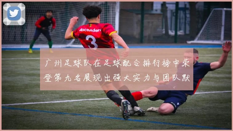 广州足球队在足球配合排行榜中荣登第九名展现出强大实力与团队默契