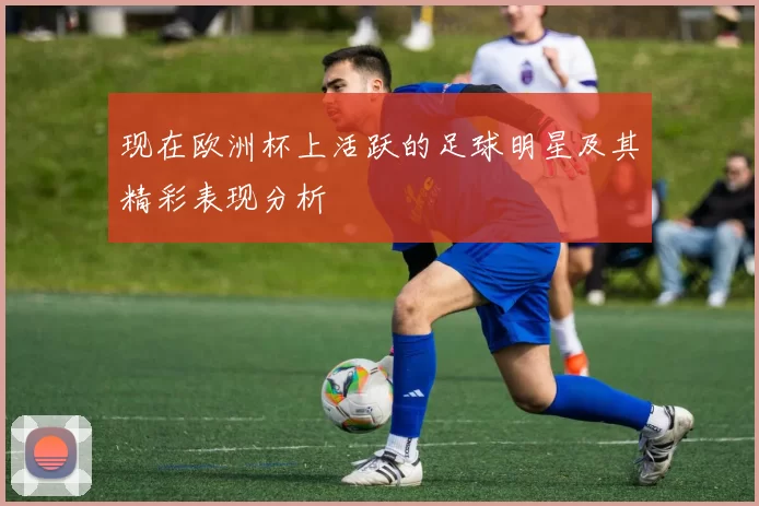 现在欧洲杯上活跃的足球明星及其精彩表现分析