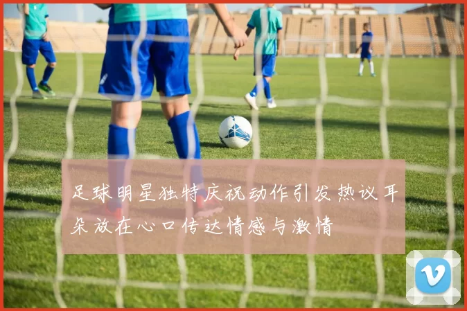 足球明星独特庆祝动作引发热议耳朵放在心口传达情感与激情